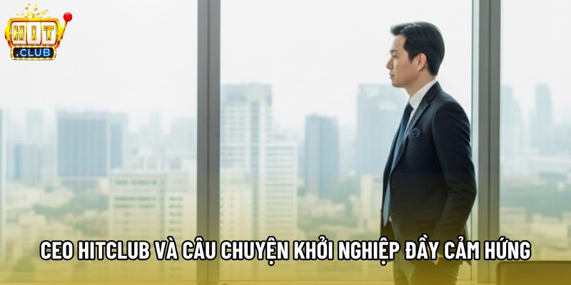 CEO Hitclub và câu chuyện khởi nghiệp đầy cảm hứng